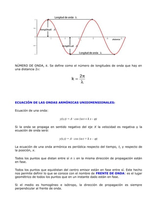 NÚMERO DE ONDA, k. Se define como el número de longitudes de onda que hay en
una distancia 2p:
ECUACIÓN DE LAS ONDAS ARMÓNICAS UNIDIMENSIONALES:
Ecuación de una onda:
y(x,t) = A · cos (w t ± k x - j)
Si la onda se propaga en sentido negativo del eje X la velocidad es negativa y la
ecuación de onda será:
y(x,t) = A · cos (w t + k x – j)
La ecuación de una onda armónica es periódica respecto del tiempo, t, y respecto de
la posición, x.
Todos los puntos que distan entre sí n l en la misma dirección de propagación están
en fase.
Todos los puntos que equidistan del centro emisor están en fase entre sí. Este hecho
nos permite definir lo que se conoce con el nombre de FRENTE DE ONDA: es el lugar
geométrico de todos los puntos que en un instante dado están en fase.
Si el medio es homogéneo e isótropo, la dirección de propagación es siempre
perpendicular al frente de onda.
 
