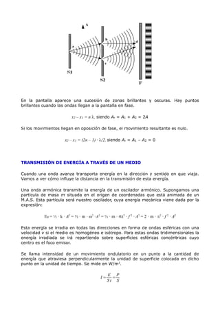 En la pantalla aparece una sucesión de zonas brillantes y oscuras. Hay puntos
brillantes cuando las ondas llegan a la pantalla en fase.
x2 – x1 = n l, siendo Ar = A1 + A2 = 2A
Si los movimientos llegan en oposición de fase, el movimiento resultante es nulo.
x2 – x1 = (2n – 1) · l/2, siendo Ar = A1 – A2 = 0
TRANSMISIÓN DE ENERGÍA A TRAVÉS DE UN MEDIO
Cuando una onda avanza transporta energía en la dirección y sentido en que viaja.
Vamos a ver cómo influye la distancia en la transmisión de esta energía.
Una onda armónica transmite la energía de un oscilador armónico. Supongamos una
partícula de masa m situada en el origen de coordenadas que está animada de un
M.A.S. Esta partícula será nuestro oscilador, cuya energía mecánica viene dada por la
expresión:
E0 = ½ · k · A2
= ½ · m · w2
·A2
= ½ · m · 4p2
· f 2
· A2
= 2 · m · p2
· f 2
· A2
Esta energía se irradia en todas las direcciones en forma de ondas esféricas con una
velocidad v si el medio es homogéneo e isótropo. Para estas ondas tridimensionales la
energía irradiada se irá repartiendo sobre superficies esféricas concéntricas cuyo
centro es el foco emisor.
Se llama intensidad de un movimiento ondulatorio en un punto a la cantidad de
energía que atraviesa perpendicularmente la unidad de superficie colocada en dicho
punto en la unidad de tiempo. Se mide en W/m2
.
I =
E
S t
=
P
S
 