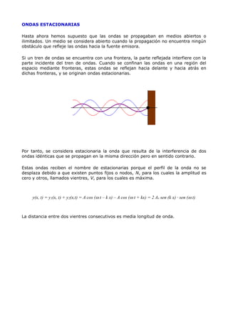 ONDAS ESTACIONARIAS
Hasta ahora hemos supuesto que las ondas se propagaban en medios abiertos o
ilimitados. Un medio se considera abierto cuando la propagación no encuentra ningún
obstáculo que refleje las ondas hacia la fuente emisora.
Si un tren de ondas se encuentra con una frontera, la parte reflejada interfiere con la
parte incidente del tren de ondas. Cuando se confinan las ondas en una región del
espacio mediante fronteras, estas ondas se reflejan hacia delante y hacia atrás en
dichas fronteras, y se originan ondas estacionarias.
Por tanto, se considera estacionaria la onda que resulta de la interferencia de dos
ondas idénticas que se propagan en la misma dirección pero en sentido contrario.
Estas ondas reciben el nombre de estacionarias porque el perfil de la onda no se
desplaza debido a que existen puntos fijos o nodos, N, para los cuales la amplitud es
cero y otros, llamados vientres, V, para los cuales es máxima.
y(x, t) = y1(x, t) + y2(x,t) = A cos (w t – k x) – A cos (w t + kx) = 2 Ar sen (k x) · sen (w t)
La distancia entre dos vientres consecutivos es media longitud de onda.
 