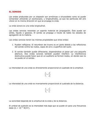 EL SONIDO
Las ondas producidas por un diapasón son armónicas o sinusoidales como se puede
comprobar utilizando un osciloscopio, y longitudinales, ya que las partículas del aire
vibran en la misma dirección en que se propaga la onda.
La onda sonora es una onda longitudinal.
Las ondas sonoras necesitan un soporte material de propagación. Éste puede ser
sólido, líquido o gaseoso. El sonido se propaga a través de todos los estados de
agregación de la materia.
Las ondas sonoras tienen las mismas propiedades que otras ondas:
1. Pueden reflejarse. El retumbrar del trueno es en parte debido a las reflexiones
del sonido contra las nubes, capas de aire y superficie del suelo.
2. El sonido también puede difractarse, dispersándose al pasar por una pequeña
abertura. Dos ondas sonoras también pueden interferir. La interferencia
destructiva puede hacer que en un auditorio se formen nodos, en donde casi no
se puede oír el sonido.
La intensidad de una onda es directamente proporcional al cuadrado de la amplitud.
I1
I2
=
A1
2
A2
2
La intensidad de una onda es inversamente proporcional al cuadrado de la distancia.
I1
I2
=
r2
2
r1
2
La sonoridad depende de la amplitud de la onda y de la distancia.
El umbral de audición es la intensidad más baja que se puede oír para una frecuencia
dada (I0 = 10-12
W/m2
).
 