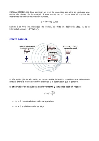 ESCALA DECIBÉLICA. Para comprar un nivel de intensidad con otro se establece una
escala de niveles de intensidad. A esta escala se la conoce con el nombre de
intensidad de umbral de audición humana.
b = 10 · log (I/I0)
Siendo b el nivel de intensidad del sonido, se mide en decibelios (dB). I0 es la
intensidad umbral (10-12
W/m2
).
EFECTO DOPPLER
El efecto Doppler es el cambio en la frecuencia del sonido cuando existe movimiento
relativo entre la fuente que emite el sonido y el observador que lo percibe.
El observador se encuentra en movimiento y la fuente está en reposo:
f ' = f ·
v±v0
v
– v0 > 0 cuando el observador se aproxima.
– v0 < 0 si el observador se aleja.
 