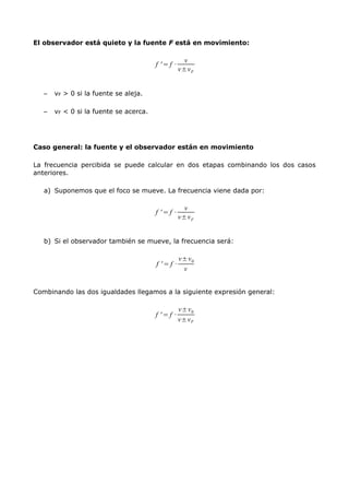 El observador está quieto y la fuente F está en movimiento:
f ' = f ·
v
v±vF
– vF > 0 si la fuente se aleja.
– vF < 0 si la fuente se acerca.
Caso general: la fuente y el observador están en movimiento
La frecuencia percibida se puede calcular en dos etapas combinando los dos casos
anteriores.
a) Suponemos que el foco se mueve. La frecuencia viene dada por:
f ' = f ·
v
v±vF
b) Si el observador también se mueve, la frecuencia será:
f ' = f ·
v±v0
v
Combinando las dos igualdades llegamos a la siguiente expresión general:
f ' = f ·
v±v0
v±vF
 