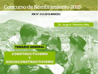 TEMARIO GENERAL
CONSTRUCTIVISMO
Y
SOCIOCONSTRUCTIVISMO
RM N° 212-2018-MINEDU
Dr. Jorge A. Palomino Way
 