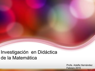 Investigación en Didáctica
de la Matemática
Profa. Adelfa Hernández
Febrero 2015
 
