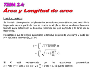 Longitud de Arco
Se ha visto cómo pueden emplearse las ecuaciones paramétricas para describir la
trayectoria de una partícula que se mueve en el plano. Ahora se desarrollará una
fórmula para determinar la distancia recorrida por una partícula a lo largo de su
trayectoria.
Recuérdese que la fórmula para hallar la longitud de arco de una curva C dada por
𝑦 = ℎ 𝑥 en el intervalo 𝑥0, 𝑥1 es
Si C está representada por las ecuaciones paramétricas
𝑥 = 𝑓 𝑡 y y = 𝑔 𝑡 , a ≤ 𝑡 ≤ 𝑏, y si
𝑑𝑥
𝑑𝑡
= 𝑓′ 𝑡 > 0, se puede escribir:
 