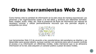 Como hemos visto la cantidad de información en la web crece de manera exponencial. Las
personas y las organizaciones suben a la red datos y archivos con diferentes formatos:
texto, imagen, audio, video, etc. Ante la presencia de flujos de información tan veloces es
necesario conocer y utilizar pertinentemente recursos que nos permitan alojarla y
compartirla con otros.
Las herramientas Web 2.0 de acuerdo a las características del paradigma se diseñan y se
desarrollan para acceso abierto, aunque cuentan con opciones para que el usuario controle
el acceso a su información en diferentes niveles. Cabe mencionar que si se almacena
información en la red, esta adquiere un carácter público a pesar de estos niveles.
 