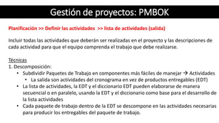 Gestión de proyectos: PMBOK
Planificación >> Definir las actividades >> lista de actividades (salida)
Incluir todas las actividades que deberán ser realizadas en el proyecto y las descripciones de
cada actividad para que el equipo comprenda el trabajo que debe realizarse.
Técnicas
1. Descomposición:
• Subdividir Paquetes de Trabajo en componentes más fáciles de manejar  Actividades
• La salida son actividades del cronograma en vez de productos entregables (EDT)
• La lista de actividades, la EDT y el diccionario EDT pueden elaborarse de manera
secuencial o en paralelo, usando la EDT y el diccionario como base para el desarrollo de
la lista actividades
• Cada paquete de trabajo dentro de la EDT se descompone en las actividades necesarias
para producir los entregables del paquete de trabajo.
 