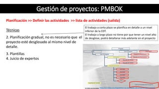 Gestión de proyectos: PMBOK
Planificación >> Definir las actividades >> lista de actividades (salida)
Técnicas
3. Plantillas
4. Juicio de expertos
https://uv-mdap.com/blog/definir-las-actividades-del-proyecto-segun-pmbok/
El trabajo a corto plazo se planifica en detalle a un nivel
inferior de la EDT.
El trabajo a largo plazo no tiene por que tener un nivel alto
de desglose, podrá detallarse más adelante en el proyecto2. Planificación gradual, no es necesario que el
proyecto esté desglosado al mismo nivel de
detalle.
 