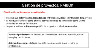 Gestión de proyectos: PMBOK
Planificación >> Secuenciar las actividades
• Proceso que determina las dependencias entre las actividades identificadas del proyecto.
• Es habitual establecer como primera actividad un hito de comienzo y como última
actividad un hito de finalización.
• Se puede utilizar software de gestión de proyectos o técnicas manuales.
Actividad predecesora es la tarea en la que debes centrar tu atención, toda tu
energía y restricciones.
Actividad sucesora es la tarea que solo esta esperando a que termine la
predecesora.
 