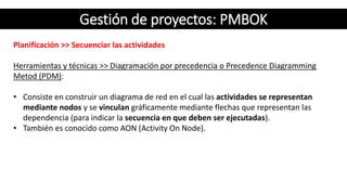 Gestión de proyectos: PMBOK
Planificación >> Secuenciar las actividades
Herramientas y técnicas >> Diagramación por precedencia o Precedence Diagramming
Metod (PDM):
• Consiste en construir un diagrama de red en el cual las actividades se representan
mediante nodos y se vinculan gráficamente mediante flechas que representan las
dependencia (para indicar la secuencia en que deben ser ejecutadas).
• También es conocido como AON (Activity On Node).
 