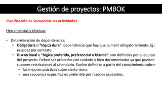 Gestión de proyectos: PMBOK
Planificación >> Secuenciar las actividades
Herramientas y técnicas
• Determinación de dependencias:
• Obligatoria o “lógica dura”: dependencia que hay que cumplir obligatoriamente. Ej.:
exigidas por contrato.
• Discrecional o “lógica preferida, preferencial o blanda”: son definidas por el equipo
del proyecto. Deben ser utilizadas con cuidado y bien documentadas ya que pueden
suponer restricciones al calendario. Suelen definirse a partir del conocimiento sobre:
• las mejores prácticas sobre cierto tema.
• una secuencia específica es preferible por razones especiales.
 