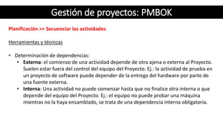 Gestión de proyectos: PMBOK
Planificación >> Secuenciar las actividades
Herramientas y técnicas
• Determinación de dependencias:
• Externa: el comienzo de una actividad depende de otra ajena o externa al Proyecto.
Suelen estar fuera del control del equipo del Proyecto. Ej.: la actividad de prueba en
un proyecto de software puede depender de la entrega del hardware por parte de
una fuente externa.
• Interna: Una actividad no puede comenzar hasta que no finalice otra interna o que
depende del equipo del Proyecto. Ej.: el equipo no puede probar una máquina
mientras no la haya ensamblado, se trata de una dependencia interna obligatoria.
 