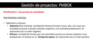 Gestión de proyectos: PMBOK
Planificación >> Secuenciar las actividades
Herramientas y técnicas
• Adelantos y retrasos:
• Adelanto (fast tracking): cantidad de tiempo (minutos, horas, días, etc.) que una
actividad sucesora se puede anticipar respecto a una actividad predecesora. Se
representa con un valor negativo.
• Retraso: cantidad de tiempo que una actividad sucesora se retrasa respecto a una
predecesora. El retraso es un tiempo de espera. Se representa con un valor positivo.
 