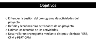 Objetivos
o Entender la gestión del cronograma de actividades del
proyecto.
o Definir y secuenciar las actividades de un proyecto.
o Estimar los recursos de las actividades.
o Desarrollar un cronograma mediante distintas técnicas: PERT,
CPM y PERT-CPM
Objetivos
 