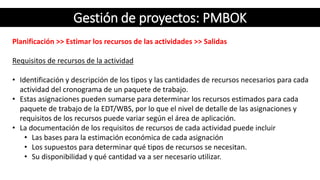Gestión de proyectos: PMBOK
Planificación >> Estimar los recursos de las actividades >> Salidas
Requisitos de recursos de la actividad
• Identificación y descripción de los tipos y las cantidades de recursos necesarios para cada
actividad del cronograma de un paquete de trabajo.
• Estas asignaciones pueden sumarse para determinar los recursos estimados para cada
paquete de trabajo de la EDT/WBS, por lo que el nivel de detalle de las asignaciones y
requisitos de los recursos puede variar según el área de aplicación.
• La documentación de los requisitos de recursos de cada actividad puede incluir
• Las bases para la estimación económica de cada asignación
• Los supuestos para determinar qué tipos de recursos se necesitan.
• Su disponibilidad y qué cantidad va a ser necesario utilizar.
 