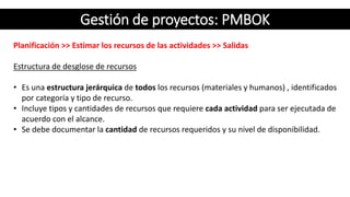 Gestión de proyectos: PMBOK
Planificación >> Estimar los recursos de las actividades >> Salidas
Estructura de desglose de recursos
• Es una estructura jerárquica de todos los recursos (materiales y humanos) , identificados
por categoría y tipo de recurso.
• Incluye tipos y cantidades de recursos que requiere cada actividad para ser ejecutada de
acuerdo con el alcance.
• Se debe documentar la cantidad de recursos requeridos y su nivel de disponibilidad.
 