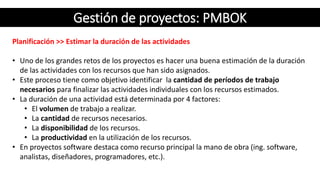 Gestión de proyectos: PMBOK
Planificación >> Estimar la duración de las actividades
• Uno de los grandes retos de los proyectos es hacer una buena estimación de la duración
de las actividades con los recursos que han sido asignados.
• Este proceso tiene como objetivo identificar la cantidad de períodos de trabajo
necesarios para finalizar las actividades individuales con los recursos estimados.
• La duración de una actividad está determinada por 4 factores:
• El volumen de trabajo a realizar.
• La cantidad de recursos necesarios.
• La disponibilidad de los recursos.
• La productividad en la utilización de los recursos.
• En proyectos software destaca como recurso principal la mano de obra (ing. software,
analistas, diseñadores, programadores, etc.).
 