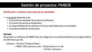 Gestión de proyectos: PMBOK
Planificación >> Estimar la duración de las actividades
• La duración dependerá de:
• El tamaño/complejidad del producto (software).
• El número de personas disponibles.
• Su disponibilidad de las personas (% de jornada dedicada a la actividad).
• La productividad de las personas.
Ejemplo:
Desarrollar un software de 4000 líneas de código con una productividad de los programadores
de 200 líneas por día.
Esfuerzo = Tamaño / Productividad =
= 4000 / 200 / persona y día = 10 personas en un día
= 10 días 1 persona …
 