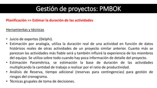 Gestión de proyectos: PMBOK
Planificación >> Estimar la duración de las actividades
Herramientas y técnicas
• Juicio de expertos (Delphi).
• Estimación por analogía, utiliza la duración real de una actividad en función de datos
históricos reales de otras actividades de un proyecto similar anterior. Cuanto más se
parezcan las actividades más fiable será y también influirá la experiencia de los miembros
del equipo. Se utiliza sobre todo cuando hay poca información de detalle del proyecto.
• Estimación Paramétrica, se estimación la base de duración de las actividades
multiplicando la cantidad de trabajo a realizar por el ratio de productividad.
• Análisis de Reserva, tiempo adicional (reservas para contingencias) para gestión de
riesgos del cronograma.
• Técnicas grupales de toma de decisiones.
 
