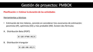 Gestión de proyectos: PMBOK
Planificación >> Estimar la duración de las actividades
Herramientas y técnicas
• Estimación de tres Valores, consiste en considerar tres escenarios de estimación:
pesimista (tP), optimista (tO) y más probable (tM). Existen dos fórmulas:
A. Distribución Beta (PERT)
B. Distribución triangular
tE = (tO + 4*tM + tP) / 6
tE = (tO + tM + tP) / 3
 