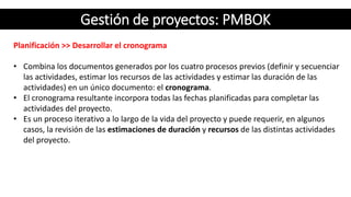 Gestión de proyectos: PMBOK
Planificación >> Desarrollar el cronograma
• Combina los documentos generados por los cuatro procesos previos (definir y secuenciar
las actividades, estimar los recursos de las actividades y estimar las duración de las
actividades) en un único documento: el cronograma.
• El cronograma resultante incorpora todas las fechas planificadas para completar las
actividades del proyecto.
• Es un proceso iterativo a lo largo de la vida del proyecto y puede requerir, en algunos
casos, la revisión de las estimaciones de duración y recursos de las distintas actividades
del proyecto.
 