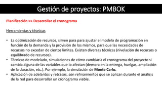 Gestión de proyectos: PMBOK
Planificación >> Desarrollar el cronograma
Herramientas y técnicas
• La optimización de recursos, sirven para para ajustar el modelo de programación en
función de la demanda y la provisión de los mismos, para que las necesidades de
recursos no excedan de ciertos límites. Existen diversas técnicas (nivelación de recursos o
equilibrado de recursos).
• Técnicas de modelado, simulaciones de cómo cambiaría el cronograma del proyecto si
cambia alguna de las variables que lo afectan (demora en la entrega, huelgas, ampliación
de la duración, etc.). Por ejemplo, la simulación de Monte Carlo.
• Aplicación de adelantos y retrasos, son refinamientos que se aplican durante el análisis
de la red para desarrollar un cronograma viable.
 