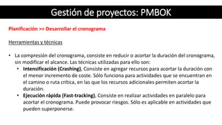 Gestión de proyectos: PMBOK
Planificación >> Desarrollar el cronograma
Herramientas y técnicas
• La compresión del cronograma, consiste en reducir o acortar la duración del cronograma,
sin modificar el alcance. Las técnicas utilizadas para ello son:
• Intensificación (Crashing), Consiste en agregar recursos para acortar la duración con
el menor incremento de coste. Sólo funciona para actividades que se encuentran en
el camino o ruta crítica, en las que los recursos adicionales permiten acortar la
duración.
• Ejecución rápida (Fast-tracking), Consiste en realizar actividades en paralelo para
acortar el cronograma. Puede provocar riesgos. Sólo es aplicable en actividades que
pueden superponerse.
 