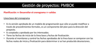 Gestión de proyectos: PMBOK
Planificación >> Desarrollar el cronograma >> salidas
Línea base del cronograma
• Es la versión aprobada de un modelo de programación que sólo se puede modificar a
través de procedimientos formales, es un componente del plan para la dirección del
proyecto.
• Es aceptada y aprobada por los interesados.
• Tiene las fechas de inicio de la línea base y fechas de finalización.
• Durante el monitoreo y control las fechas aprobadas de la línea base se comparan con las
fechas reales de inicio y finalización para determinar si se han producido desviaciones.
 