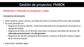 Gestión de proyectos: PMBOK
Planificación >> Desarrollar el cronograma >> salidas
Cronograma del proyecto
• Debe contener, como mínimo, una fecha de inicio y una fecha de fin para cada actividad.
• Se suele presentar en:
• Diagramas de barras (Gantt).- el formato adecuado para que gestionen el proyecto el
equipo de trabajo.
• Diagramas de hitos, es un formato resumido y no poseen estimados de duración. Es
adecuado para presentar a la alta gerencia.
• Diagramas de red del cronograma del proyecto, muestran el flujo del trabajo o lógica
de la red del proyecto.
• Alternativa: métodos ágiles
 