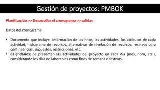 Gestión de proyectos: PMBOK
Planificación >> Desarrollar el cronograma >> salidas
Datos del cronograma
• Documento que incluye información de los hitos, las actividades, los atributos de cada
actividad, histograma de recursos, alternativas de nivelación de recursos, reservas para
contingencias, supuestos, restricciones, etc.
• Calendarios: Se presentan las actividades del proyecto en cada día (mes, hora, etc.),
considerando los días no laborables como fines de semana o festivos.
 