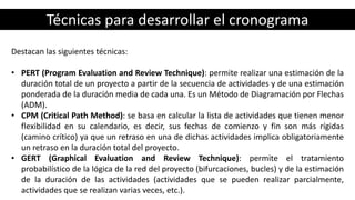Técnicas para desarrollar el cronograma
Destacan las siguientes técnicas:
• PERT (Program Evaluation and Review Technique): permite realizar una estimación de la
duración total de un proyecto a partir de la secuencia de actividades y de una estimación
ponderada de la duración media de cada una. Es un Método de Diagramación por Flechas
(ADM).
• CPM (Critical Path Method): se basa en calcular la lista de actividades que tienen menor
flexibilidad en su calendario, es decir, sus fechas de comienzo y fin son más rígidas
(camino crítico) ya que un retraso en una de dichas actividades implica obligatoriamente
un retraso en la duración total del proyecto.
• GERT (Graphical Evaluation and Review Technique): permite el tratamiento
probabilístico de la lógica de la red del proyecto (bifurcaciones, bucles) y de la estimación
de la duración de las actividades (actividades que se pueden realizar parcialmente,
actividades que se realizan varias veces, etc.).
 