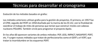 Técnicas para desarrollar el cronograma
Evolución de los métodos basados en grafos:
Los métodos anteriores utilizan grafos para la gestión de proyectos. El primero, en 1957 fue
el CPM, seguido del PERT en 1958 diseñado por la marina de los EE.UU. con la finalidad de
coordinar el trabajo de miles de personas que tenían que construir misiles con cabezas
nucleares POLARIS. También sirvió para programar el proyecto Apolo.
En los años 60 aparecen variantes de ambos métodos: PEP, LESS, IMPACT, NASAPERT, PERT,
etc. Y surgen nuevos métodos que tratan de perfeccionarlos como el GERT y el VERT, que
tratan la incertidumbre en los esquemas PERT.
 