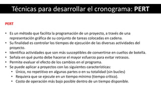 Técnicas para desarrollar el cronograma: PERT
PERT
• Es un método que facilita la programación de un proyecto, a través de una
representación gráfica de su conjunto de tareas colocadas en cadena.
• Su finalidad es controlar los tiempos de ejecución de las diversas actividades del
proyecto.
• Identifica actividades que son más susceptibles de convertirse en cuellos de botella.
• Señala en qué punto debe hacerse el mayor esfuerzo para evitar retrasos.
• Permite evaluar el efecto de los cambios en el programa.
• Se puede aplicar a proyectos con las siguientes características:
• Único, no repetitivo en algunas partes o en su totalidad (sin bucles)
• Requiera que se ejecute en un tiempo mínimo (tiempo crítico).
• Costo de operación más bajo posible dentro de un tiempo disponible.
 