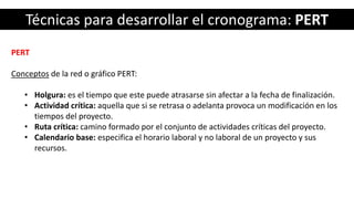 Técnicas para desarrollar el cronograma: PERT
PERT
Conceptos de la red o gráfico PERT:
• Holgura: es el tiempo que este puede atrasarse sin afectar a la fecha de finalización.
• Actividad crítica: aquella que si se retrasa o adelanta provoca un modificación en los
tiempos del proyecto.
• Ruta crítica: camino formado por el conjunto de actividades críticas del proyecto.
• Calendario base: especifica el horario laboral y no laboral de un proyecto y sus
recursos.
 