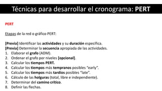 Técnicas para desarrollar el cronograma: PERT
PERT
Etapas de la red o gráfico PERT:
[Previa] Identificar las actividades y su duración específica.
[Previa] Determinar la secuencia apropiada de las actividades.
1. Elaborar el grafo (ADM).
2. Ordenar el grafo por niveles [opcional].
3. Calcular los tiempos PERT.
4. Calcular los tiempos más tempranos posibles “early”.
5. Calcular los tiempos más tardíos posibles “late”.
6. Cálculo de las holguras (total, libre e independiente).
7. Determinar del camino crítico.
8. Definir las flechas.
 