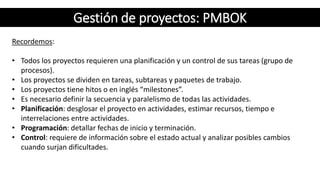 Recordemos:
• Todos los proyectos requieren una planificación y un control de sus tareas (grupo de
procesos).
• Los proyectos se dividen en tareas, subtareas y paquetes de trabajo.
• Los proyectos tiene hitos o en inglés “milestones”.
• Es necesario definir la secuencia y paralelismo de todas las actividades.
• Planificación: desglosar el proyecto en actividades, estimar recursos, tiempo e
interrelaciones entre actividades.
• Programación: detallar fechas de inicio y terminación.
• Control: requiere de información sobre el estado actual y analizar posibles cambios
cuando surjan dificultades.
Gestión de proyectos: PMBOK
 