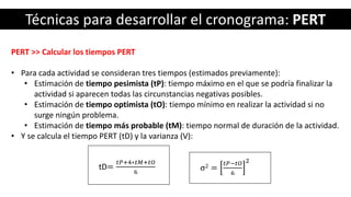 Técnicas para desarrollar el cronograma: PERT
PERT >> Calcular los tiempos PERT
• Para cada actividad se consideran tres tiempos (estimados previamente):
• Estimación de tiempo pesimista (tP): tiempo máximo en el que se podría finalizar la
actividad si aparecen todas las circunstancias negativas posibles.
• Estimación de tiempo optimista (tO): tiempo mínimo en realizar la actividad si no
surge ningún problema.
• Estimación de tiempo más probable (tM): tiempo normal de duración de la actividad.
• Y se calcula el tiempo PERT (tD) y la varianza (V):
tD=
𝑡𝑃+4∗𝑡𝑀+𝑡𝑂
6
σ2 =
𝑡𝑃−𝑡𝑂
6
2
 