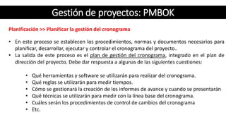 Gestión de proyectos: PMBOK
Planificación >> Planificar la gestión del cronograma
• En este proceso se establecen los procedimientos, normas y documentos necesarios para
planificar, desarrollar, ejecutar y controlar el cronograma del proyecto..
• La salida de este proceso es el plan de gestión del cronograma, integrado en el plan de
dirección del proyecto. Debe dar respuesta a algunas de las siguientes cuestiones:
• Qué herramientas y software se utilizarán para realizar del cronograma.
• Qué reglas se utilizarán para medir tiempos.
• Cómo se gestionará la creación de los informes de avance y cuando se presentarán
• Qué técnicas se utilizarán para medir con la línea base del cronograma.
• Cuáles serán los procedimientos de control de cambios del cronograma
• Etc.
 