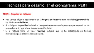 Técnicas para desarrollar el cronograma: PERT
PERT >> Calcular las holguras
• Nos vamos a fijar especialmente en la holgura de los sucesos Hi y en la holgura total de
las distintas actividades.
• Si la holgura es positiva indicará el tiempo de exceso que disponemos para que el suceso
se produzca sin que altere la programación total.
• SI la holgura tiene un valor negativo indicará que se ha establecido un tiempo
insuficiente para el suceso considerado.
 
