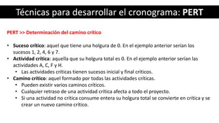 Técnicas para desarrollar el cronograma: PERT
PERT >> Determinación del camino crítico
• Suceso crítico: aquel que tiene una holgura de 0. En el ejemplo anterior serían los
sucesos 1, 2, 4, 6 y 7.
• Actividad crítica: aquella que su holgura total es 0. En el ejemplo anterior serían las
actividades A, C, F y H.
• Las actividades críticas tienen sucesos inicial y final críticos.
• Camino crítico: aquel formado por todas las actividades críticas.
• Pueden existir varios caminos críticos.
• Cualquier retraso de una actividad crítica afecta a todo el proyecto.
• Si una actividad no crítica consume entera su holgura total se convierte en crítica y se
crear un nuevo camino crítico.
 