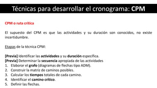 Técnicas para desarrollar el cronograma: CPM
CPM o ruta crítica
El supuesto del CPM es que las actividades y su duración son conocidos, no existe
incertidumbre.
Etapas de la técnica CPM:
[Previa] Identificar las actividades y su duración específica.
[Previa] Determinar la secuencia apropiada de las actividades
1. Elaborar el grafo (diagramas de flechas tipo ADM).
2. Construir la matriz de caminos posibles.
3. Calcular los tiempos totales de cada camino.
4. Identificar el camino crítico.
5. Definir las flechas.
 