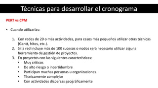Técnicas para desarrollar el cronograma
PERT vs CPM
• Cuando utilizarlas:
1. Con redes de 20 o más actividades, para casos más pequeños utilizar otras técnicas
(Gantt, hitos, etc.).
2. Si la red incluye más de 100 sucesos o nodos será necesario utilizar alguna
herramienta de gestión de proyectos.
3. En proyectos con las siguientes características:
• Muy críticos
• De alto riesgo o incertidumbre
• Participan muchas personas u organizaciones
• Técnicamente complejos
• Con actividades dispersas geográficamente
 