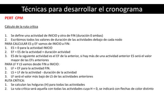 Técnicas para desarrollar el cronograma
PERT CPM
Cálculo de la ruta crítica
1. Se define una actividad de INICIO y otra de FIN (duración 0 ambas)
2. Escribimos todos los valores de duración de las actividades debajo de cada nodo
PARA CALCULAR ES y EF vamos de INICIO a FIN:
1. ES = 0 para la actividad INICIO
2. EF = ES de la actividad + duración actividad
3. ES de la siguiente actividad es el EF de la anterior, si hay más de una actividad anterior ES será el valor
mayor de las EFs anteriores
PARA LF Y LS vamos desde FIN a INICIO:
1. LF = EF para la actividad FIN.
2. LS = LF de la actividad - duración de la actividad
3. LF será el valor más bajo de LS de las actividades anteriores
RUTA CRÍTICA:
1. Se calculan las holguras (H) para todas las actividades
2. La ruta crítica será aquella con todas las actividades cuya H = 0, se indicará con flechas de color distinto
 