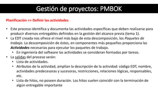 Gestión de proyectos: PMBOK
Planificación >> Definir las actividades
• Este proceso identifica y documenta las actividades específicas que deben realizarse para
producir diversos entregables definidos en la gestión del alcance previa (tema 1).
• La EDT creada nos ofrece el nivel más bajo de esta descomposición, los Paquetes de
trabajo. La descomposición de éstos, en componentes más pequeños proporciona las
Actividades necesarias para ejecutar los paquetes de trabajo.
• En ingeniería del software las actividades se consideran formadas por tareas.
• La salidas del proceso serán:
• Lista de actividades.
• Atributos de la actividad, amplían la descripción de la actividad: código EDT, nombre,
actividades predecesoras y sucesoras, restricciones, relaciones lógicas, responsables,
etc.
• Lista de hitos, no poseen duración. Los hitos suelen coincidir con la terminación de
algún entregable importante
 