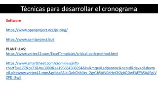 Técnicas para desarrollar el cronograma
Software
https://www.openproject.org/pricing/
https://www.ganttproject.biz/
PLANTILLAS:
https://www.vertex42.com/ExcelTemplates/critical-path-method.html
https://www.smartsheet.com/c/online-gantt-
chart?s=177&c=73&m=3000&a=196884506054&k=&mtp=&adp=none&net=d&dev=c&devm
=&plc=www.vertex42.com&gclid=EAIaIQobChMIzv_2grGb5AIV0dHeCh2gbQDwEAEYASAAEgJV
ZPD_BwE
 