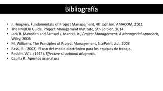 • J. Heagney. Fundamentals of Project Management, 4th Edition. AMACOM, 2011
• The PMBOK Guide. Project Management Institute, 5th Edition, 2014
• Jack R. Meredith and Samuel J. Mantel, Jr., Project Management: A Managerial Approach,
Wiley, 2006
• M. Williams. The Principles of Project Management, SitePoint Ltd., 2008
• Bassi, R. (2002). El uso del medio electrónico para los equipos de trabajo.
• Reddin, W. J. (1974). Effective situational diagnosis.
• Capilla R. Apuntes asignatura
Bibliografía
 