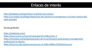 http://todopmp.com/planificar-la-gestion-los-costos/
https://uv-mdap.com/blog/integracion-del-alcance-el-cronograma-y-el-coste-analisis-del-
valor-ganado/
Cursos gratuitos:
https://todopmp.com/
https://ocw.unican.es/course/view.php?id=23&section=1
https://miriadax.net/web/preparacion-de-la-certificacion-pmp-project-management-
professional-3-edicion-
https://courses.edx.org/courses/course-v1:IDBx+IDB6x+2T2019a/course/
Enlaces de interés
 