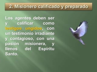 Los agentes deben ser
y calificar como
testigos ungidos, con
un testimonio irradiante
y contagioso, con una
pasión misionera, y
llenos del Espíritu
Santo.
 
