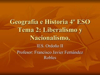 Geografía e Historia 4º ESO
Tema 2: Liberalismo y
Nacionalismo.
IES. Ordoño II
Profesor: Francisco Javier Fernández
Robles
 