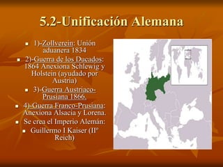 5.2-Unificación Alemana
 1)-Zollverein: Unión
aduanera 1834
 2)-Guerra de los Ducados:
1864 Anexiona Schlewig y
Holstein (ayudado por
Austria)
 3)-Guerra Austriaco-
Prusiana 1866.
 4)-Guerra Franco-Prusiana:
Anexiona Alsacia y Lorena.
 Se crea el Imperio Alemán:
 Guillermo I Kaiser (IIº
Reich)
 